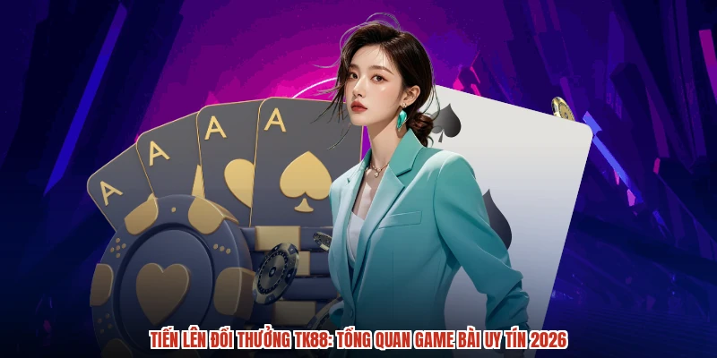 Tiến Lên Đổi Thưởng TK88: Tổng Quan Game Bài Uy Tín 2026